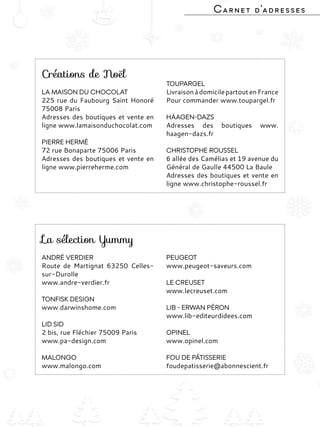 Yummy Magazine 71
Carnet d’adresses
Créations de Noël
LA MAISON DU CHOCOLAT
225 rue du Faubourg Saint Honoré
75008 Paris
Adresses des boutiques et vente en
ligne www.lamaisonduchocolat.com
PIERRE HERMÉ
72 rue Bonaparte 75006 Paris
Adresses des boutiques et vente en
ligne www.pierreherme.com
TOUPARGEL
LivraisonàdomicilepartoutenFrance
Pour commander www.toupargel.fr
HÄAGEN-DAZS
Adresses des boutiques www.
haagen-dazs.fr
CHRISTOPHE ROUSSEL
6 allée des Camélias et 19 avenue du
Général de Gaulle 44500 La Baule
Adresses des boutiques et vente en
ligne www.christophe-roussel.fr
La sélection Yummy
ANDRÉ VERDIER
Route de Martignat 63250 Celles-
sur-Durolle
www.andre-verdier.fr
TONFISK DESIGN
www.darwinshome.com
LID SID
2 bis, rue Fléchier 75009 Paris
www.pa-design.com
MALONGO
www.malongo.com
PEUGEOT
www.peugeot-saveurs.com
LE CREUSET
www.lecreuset.com
LIB - ERWAN PÉRON
www.lib-editeurdidees.com
OPINEL
www.opinel.com
FOU DE PÂTISSERIE
foudepatisserie@abonnescient.fr
 