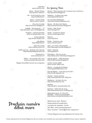 Chef Nini
www.chefnini.com
Létitia - Piment Oiseau
www.piment-oiseau.fr
Ré - In the Food for Love
www.foodforlove.fr
Karen - Cuisine Saine
http://cuisine-saine.fr
Chic,chic,chocolat
http://chichichoc.blogspot.fr
Isabelle - Pourquoi pas .... ??
http://pourquoi-pas-isa.blogspot.be
Parigote - Carnets parisiens
www.carnetsparisiens.com
Fraise & Basilic
http://fraise-basilic.com
Lilie Bakery
http://liliebakery.fr
Aud’ à la cuisine
www.­audalacuisine.­com
Emilie and Lea - Emilie & Lea’s Secrets
http://emilieandleassecrets.com
Tartines & co
www.tartinesetco.fr
Philou - Un cuisinier chez vous
www.uncuisinierchezvous.com
Elegant Snowflake Corners by crungurean
La Yummy Team
Dorian - Mais pourquoi est-ce que je vous raconte ça...
http://doriannn.blogspot.fr
Delphine - Le plaisir des mets
www.leplaisirdesmets.fr
Les Cocottes Moelleuses
www.lescocottesmoelleuses.com
Nanou - On dine chez Nanou
http://ondinecheznanou.blogspot.fr
Carole - Alter Gusto
www.altergusto.fr
Sandy - Cuisine et cigares
www.cuisinetcigares.com
Mamina
www.mamina.fr
Émilie - Common cook
www.commoncook.fr
Julia - La « Pose » Gourmande
http://laposegourmande.blogspot.fr
Nadia- Paprikas
www.paprikas.fr
Dominique - De vous à moi...
http://devousamoi-dominique.blogspot.fr
Claude-Olivier - 1001 Recettes
http://1001recettes.blogspot.fr
Sandra Cuisine addict
www.cuisine-addict.com
Manue - La popotte de Manue
www.lapopottedemanue.com
Pascale Weeks - C’est moi qui l’ai fait !
http://scally.typepad.com
Tiuscha - Saveur passion
http://saveurpassion.over-blog.com
Stéphanie - Un mets dix vins
http://unmetsdixvins.com
Ameline
http://ameline-nereaud.jimdo.com
Garance - Talon haut & cacao
http://talonhautetcacao.canalblog.com
Illustrations pg 9, 14, 19 et 32 :
Mathilda - Cuisine en bandoulière
http://www.cuisineenbandouliere.com
Rédactrice en chef : Mamina
Responsable de la publication,
conception & maquette : Carole
Site Web : www.yummymagazine.fr
Nous contacter : contact@yummy-magazine.fr
Yummy Magazine est une publication de Yummy Yum
Prochain numéro
début mars
Toutes reproductions de Yummy Magazine et de son contenu sont interdites sans autorisation préalable de leurs auteurs respectifs.
 