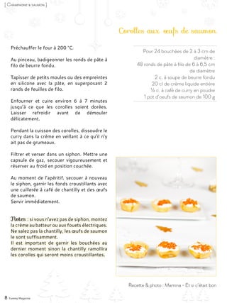 Préchauffer le four à 200 °C.
Au pinceau, badigeonner les ronds de pâte à
filo de beurre fondu.
Tapisser de petits moules ou des empreintes
en silicone avec la pâte, en superposant 2
ronds de feuilles de filo.
Enfourner et cuire environ 6 à 7 minutes
jusqu’à ce que les corolles soient dorées.
Laisser refroidir avant de démouler
délicatement.
Pendant la cuisson des corolles, dissoudre le
curry dans la crème en veillant à ce qu’il n’y
ait pas de grumeaux.
Filtrer et verser dans un siphon. Mettre une
capsule de gaz, secouer vigoureusement et
réserver au froid en position couchée.
Au moment de l’apéritif, secouer à nouveau
le siphon, garnir les fonds croustillants avec
une cuillerée à café de chantilly et des œufs
de saumon.
Servir immédiatement.
Notes : si vous n’avez pas de siphon, montez
la crème au batteur ou aux fouets électriques.
Ne salez pas la chantilly, les œufs de saumon
le sont suffisamment.
Il est important de garnir les bouchées au
dernier moment sinon la chantilly ramollira
les corolles qui seront moins croustillantes.
Pour 24 bouchées de 2 à 3 cm de
diamètre :
48 ronds de pâte à filo de 6 à 6,5 cm
de diamètre
2 c. à soupe de beurre fondu
20 cl de crème liquide entière
½ c. à café de curry en poudre
1 pot d’oeufs de saumon de 100 g
Corolles aux œufs de saumon
8 Yummy Magazine
[ Champagne & saumon ]
Recette & photo : Mamina - Et si c’était bon
 