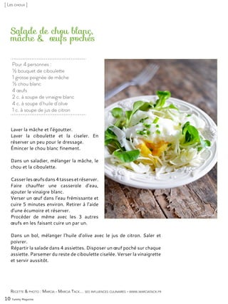 Pour 4 personnes :
½ bouquet de ciboulette
1 grosse poignée de mâche
½ chou blanc
4 œufs
2 c. à soupe de vinaigre blanc
4 c. à soupe d’huile d’olive
1 c. à soupe de jus de citron
Salade de chou blanc,
mâche & œufs pochés
Laver la mâche et l’égoutter.
Laver la ciboulette et la ciseler. En
réserver un peu pour le dressage.
Émincer le chou blanc finement.
Dans un saladier, mélanger la mâche, le
chou et la ciboulette.
Casserlesœufsdans4tassesetréserver.
Faire chauffer une casserole d’eau,
ajouter le vinaigre blanc.
Verser un œuf dans l’eau frémissante et
cuire 5 minutes environ. Retirer à l’aide
d’une écumoire et réserver.
Procéder de même avec les 3 autres
œufs en les faisant cuire un par un.
Dans un bol, mélanger l’huile d’olive avec le jus de citron. Saler et
poivrer.
Répartir la salade dans 4 assiettes. Disposer un œuf poché sur chaque
assiette. Parsemer du reste de ciboulette ciselée. Verser la vinaigrette
et servir aussitôt.
10 Yummy Magazine
Recette & photo : Marcia - Marcia Tack… ses influences culinaires - www.marciatack.fr
[ Les choux ]
 