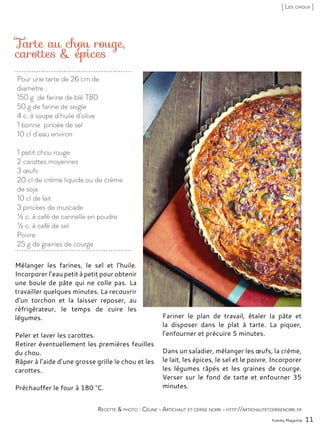 Pour une tarte de 26 cm de
diamètre :
150 g de farine de blé T80
50 g de farine de seigle
4 c. à soupe d’huile d’olive
1 bonne pincée de sel
10 cl d’eau environ
1 petit chou rouge
2 carottes moyennes
3 œufs
20 cl de crème liquide ou de crème
de soja
10 cl de lait
3 pincées de muscade
½ c. à café de cannelle en poudre
½ c. à café de sel
Poivre
25 g de graines de courge
Tarte au chou rouge,
carottes & épices
Mélanger les farines, le sel et l’huile.
Incorporer l’eau petit à petit pour obtenir
une boule de pâte qui ne colle pas. La
travailler quelques minutes. La recouvrir
d’un torchon et la laisser reposer, au
réfrigérateur, le temps de cuire les
légumes.
Peler et laver les carottes.
Retirer éventuellement les premières feuilles
du chou.
Râper à l’aide d’une grosse grille le chou et les
carottes.
Préchauffer le four à 180 °C.
Fariner le plan de travail, étaler la pâte et
la disposer dans le plat à tarte. La piquer,
l’enfourner et précuire 5 minutes.
Dans un saladier, mélanger les œufs, la crème,
le lait, les épices, le sel et le poivre. Incorporer
les légumes râpés et les graines de courge.
Verser sur le fond de tarte et enfourner 35
minutes.
Yummy Magazine 11
Recette & photo : Céline - Artichaut et cerise noire - http://artichautetcerisenoire.fr
[ Les choux ]
 
