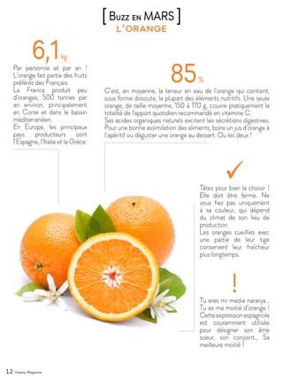 12 Yummy Magazine
l’orange
[Buzz en MARS ]
Par personne et par an !
L’orange fait partie des fruits
préférés des Français.
La France produit peu
d'oranges, 500 tonnes par
an environ, principalement
en Corse et dans le bassin
méditerranéen.
En Europe, les principaux
pays producteurs sont
l’Espagne, l’Italie et la Grèce.
C’est, en moyenne, la teneur en eau de l’orange qui contient,
sous forme dissoute, la plupart des éléments nutritifs. Une seule
orange, de taille moyenne, 150 à 170 g, couvre pratiquement la
totalité de l'apport quotidien recommandé en vitamine C.
Ses acides organiques naturels excitent les sécrétions digestives.
Pour une bonne assimilation des aliments, boire un jus d’orange à
l’apéritif ou déguster une orange au dessert. Ou les deux !
Tu eres mi media naranja…
Tu es ma moitié d’orange !
Cetteexpressionespagnole
est couramment utilisée
pour désigner son âme
soeur, son conjoint… Sa
meilleure moitié !
Tâtez pour bien la choisir !
Elle doit être ferme. Ne
vous fiez pas uniquement
à sa couleur, qui dépend
du climat de son lieu de
production.
Les oranges cueillies avec
une partie de leur tige
conservent leur fraîcheur
plus longtemps.
 