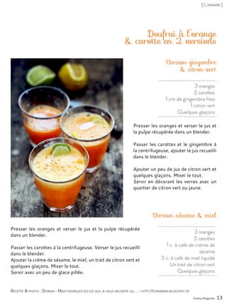 3 oranges
2 carottes
1 cm de gingembre frais
1 citron vert
Quelques glaçons
Doufrui à l’orange
& carotte en 2 versions
Presser les oranges et verser le jus et
la pulpe récupérée dans un blender.
Passer les carottes et le gingembre à
la centrifugeuse, ajouter le jus recueilli
dans le blender.
Ajouter un peu de jus de citron vert et
quelques glaçons. Mixer le tout.
Servir en décorant les verres avec un
quartier de citron vert ou jaune.
Yummy Magazine 13
Recette & photo : Dorian - Mais pourquoi est-ce que je vous raconte ça… - http://doriannn.blogspot.fr
[ L’orange ]
Presser les oranges et verser le jus et la pulpe récupérée
dans un blender.
Passer les carottes à la centrifugeuse. Verser le jus recueilli
dans le blender.
Ajouter la crème de sésame, le miel, un trait de citron vert et
quelques glaçons. Mixer le tout.
Servir avec un peu de glace pillée.
Version gingembre
& citron vert
Version sésame & miel
3 oranges
2 carottes
1 c. à café de crème de
sésame
2 c. à café de miel liquide
Un trait de citron vert
Quelques glaçons
 