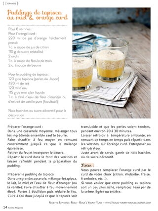 Pour 6 verrines :
Pour l’orange curd :
220 ml de jus d’orange fraîchement
pressé
1 c. à soupe de jus de citron
110 g de sucre cristallisé
2 œufs
1 c. à soupe de fécule de maïs
2 c. à soupe de beurre
Pour le pudding de tapioca :
120 g de tapioca (perles du Japon)
420 ml de lait
120 ml d’eau
115 g de miel clair liquide
1 c. à café d’eau de fleur d’oranger ou
d’extrait de vanille pure (facultatif)
Noix hachées ou sucre décoratif pour la
décoration
Puddings de tapioca
au miel & orange curd
Préparer l’orange curd :
Dans une casserole moyenne, mélanger tous
les ingrédients ensemble sauf le beurre.
Faire chauffer à feu moyen en remuant
constamment jusqu’à ce que le mélange
épaississe.
Retirer du feu et incorporer le beurre.
Répartir le curd dans le fond des verrines et
laisser refroidir pendant la préparation du
pudding.
Préparer le pudding de tapioca :
Dansunegrandecasserole,mélangerletapioca,
le lait, le miel et l’eau de fleur d’oranger (ou
la vanille). Faire chauffer à feu moyennement
élevé. Porter à ébullition puis réduire le feu.
Cuire à feu doux jusqu’à ce que le tapioca soit
translucide et que les perles soient tendres,
pendant environ 20 à 30 minutes.
Laisser refroidir à température ambiante, en
remuant de temps en temps puis répartir dans
les verrines, sur l’orange curd. Entreposer au
réfrigérateur.
Juste avant de servir, garnir de noix hachées
ou de sucre décoratif.
Notes :
Vous pouvez remplacer l’orange curd par le
curd de votre choix (citron, rhubarbe, fraise,
framboise, etc ..).
Si vous voulez que votre pudding au tapioca
soit un peu plus riche, remplacez l’eau par de
la crème légère ou entière.
14 Yummy Magazine
Recette & photo : Rosa - Rosa’s Yummy Yums - http://rosas-yummy-yums.blogspot.com
[ L’orange ]
 