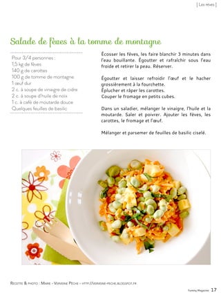 Pour 3/4 personnes :
1,5 kg de fèves
140 g de carottes
100 g de tomme de montagne
1 œuf dur
2 c. à soupe de vinaigre de cidre
2 c. à soupe d’huile de noix
1 c. à café de moutarde douce
Quelques feuilles de basilic
Salade de fèves à la tomme de montagne
Écosser les fèves, les faire blanchir 3 minutes dans
l’eau bouillante. Égoutter et rafraîchir sous l’eau
froide et retirer la peau. Réserver.
Égoutter et laisser refroidir l’œuf et le hacher
grossièrement à la fourchette.
Éplucher et râper les carottes.
Couper le fromage en petits cubes.
Dans un saladier, mélanger le vinaigre, l’huile et la
moutarde. Saler et poivrer. Ajouter les fèves, les
carottes, le fromage et l’œuf.
Mélanger et parsemer de feuilles de basilic ciselé.
Yummy Magazine 17
Recette & photo : Marie - Verveine Pêche - http://verveine-peche.blogspot.fr
[ Les fèves ]
 