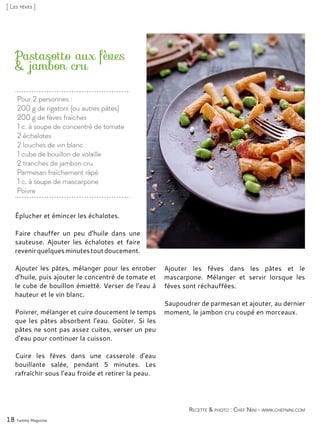 Pour 2 personnes :
200 g de rigatoni (ou autres pâtes)
200 g de fèves fraîches
1 c. à soupe de concentré de tomate
2 échalotes
2 louches de vin blanc
1 cube de bouillon de volaille
2 tranches de jambon cru
Parmesan fraîchement râpé
1 c. à soupe de mascarpone
Poivre
Pastasotto aux fèves
& jambon cru
Éplucher et émincer les échalotes.
Faire chauffer un peu d’huile dans une
sauteuse. Ajouter les échalotes et faire
revenirquelquesminutestoutdoucement.
Ajouter les pâtes, mélanger pour les enrober
d’huile, puis ajouter le concentré de tomate et
le cube de bouillon émietté. Verser de l’eau à
hauteur et le vin blanc.
Poivrer, mélanger et cuire doucement le temps
que les pâtes absorbent l’eau. Goûter. Si les
pâtes ne sont pas assez cuites, verser un peu
d’eau pour continuer la cuisson.
Cuire les fèves dans une casserole d’eau
bouillante salée, pendant 5 minutes. Les
rafraîchir sous l’eau froide et retirer la peau.
Ajouter les fèves dans les pâtes et le
mascarpone. Mélanger et servir lorsque les
fèves sont réchauffées.
Saupoudrer de parmesan et ajouter, au dernier
moment, le jambon cru coupé en morceaux.
18 Yummy Magazine
Recette & photo : Chef Nini - www.chefnini.com
[ Les fèves ]
 