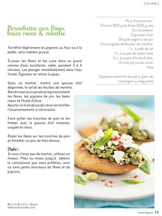 Pour 4 personnes :
Environ 800 g de fèves (300 g une
fois écossées).
2 gousses d’ail.
50 g de pignons de pin
Une poignée de feuilles de menthe.
1 c. à café de sel
1 c. à soupe de baies roses
5 c. à soupe d’huile d’olive.
Un trait de jus de citron
Feta
Quelques tranches de pains (pain de
campagne ou baguette)
Bruschetta aux fèves,
baies roses & menthe
Torréfier légèrement les pignons au four ou à la
poêle, sans matière grasse.
Écosser les fèves et les cuire dans un grand
volume d’eau bouillante, salée, pendant 3 à 4
minutes. Les plonger immédiatement dans l’eau
froide. Égoutter et retirer la peau.
Dans un mortier, mettre une gousse d’ail
dégermée, le sel et les feuilles de menthe.
Bienécraserpuisajouterprogressivement
les fèves, les pignons de pin, les baies
roses et l’huile d’olive.
Ajouteruntraitdejusdecitronetrectifier
l’assaisonnement si nécessaire.
Faire griller les tranches de pain et les
frotter avec la gousse d’ail restante,
coupée en deux.
Étaler les fèves sur les tranches de pain
et émietter un peu de feta dessus.
Note :
Si vous n’avez pas de mortier, utilisez un
mixeur. Pilez ou mixez jusqu’à obtenir
la consistance que vous préférez, avec
ou sans petits morceaux de fèves et de
pignons.
Yummy Magazine 19
Recette & photo : Kouka
www.koukacuisine.com
[ Les fèves ]
 
