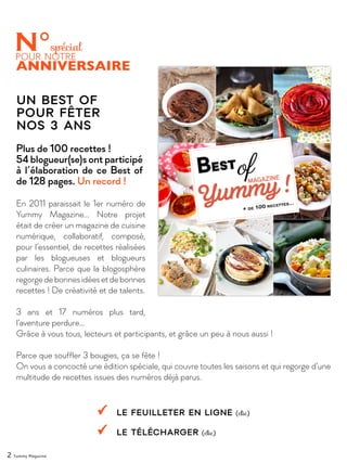En 2011 paraissait le 1er numéro de
Yummy Magazine… Notre projet
était de créer un magazine de cuisine
numérique, collaboratif, composé,
pour l’essentiel, de recettes réalisées
par les blogueuses et blogueurs
culinaires. Parce que la blogosphère
regorgedebonnesidéesetdebonnes
recettes ! De créativité et de talents.
3 ans et 17 numéros plus tard,
l’aventure perdure…
Grâce à vous tous, lecteurs et participants, et grâce un peu à nous aussi !
Parce que souffler 3 bougies, ça se fête !
On vous a concocté une édition spéciale, qui couvre toutes les saisons et qui regorge d’une
multitude de recettes issues des numéros déjà parus.
Un Best Of
pour fêter
nos 3 ans
Plus de 100 recettes !
54 blogueur(se)s ont participé
à l’élaboration de ce Best of
de 128 pages. Un record !
le feuilleter en ligne (clic)
Le télécharger (clic)
2 Yummy Magazine
 