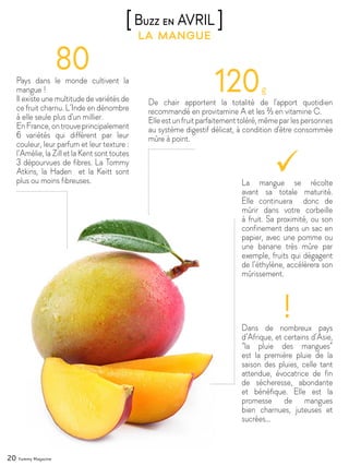 20 Yummy Magazine
la mangue
[Buzz en AVRIL ]
Pays dans le monde cultivent la
mangue !
Il existe une multitude de variétés de
ce fruit charnu. L’Inde en dénombre
à elle seule plus d'un millier.
EnFrance,ontrouveprincipalement
6 variétés qui diffèrent par leur
couleur, leur parfum et leur texture :
l’Amélie, la Zill et la Kent sont toutes
3 dépourvues de fibres. La Tommy
Atkins, la Haden et la Keitt sont
plus ou moins fibreuses.
De chair apportent la totalité de l'apport quotidien
recommandé en provitamine A et les ⅔ en vitamine C.
Elleestunfruitparfaitementtoléré,mêmeparlespersonnes
au système digestif délicat, à condition d'être consommée
mûre à point.
Dans de nombreux pays
d’Afrique, et certains d’Asie,
“la pluie des mangues”
est la première pluie de la
saison des pluies, celle tant
attendue, évocatrice de fin
de sécheresse, abondante
et bénéfique. Elle est la
promesse de mangues
bien charnues, juteuses et
sucrées…
La mangue se récolte
avant sa totale maturité.
Elle continuera donc de
mûrir dans votre corbeille
à fruit. Sa proximité, ou son
confinement dans un sac en
papier, avec une pomme ou
une banane très mûre par
exemple, fruits qui dégagent
de l’éthylène, accélèrera son
mûrissement.
 