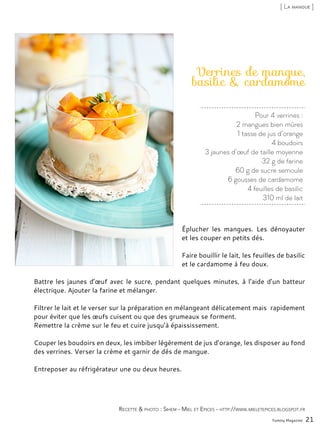 Pour 4 verrines :
2 mangues bien mûres
1 tasse de jus d’orange
4 boudoirs
3 jaunes d’œuf de taille moyenne
32 g de farine
60 g de sucre semoule
6 gousses de cardamome
4 feuilles de basilic
310 ml de lait
Verrines de mangue,
basilic & cardamome
Éplucher les mangues. Les dénoyauter
et les couper en petits dés.
Faire bouillir le lait, les feuilles de basilic
et le cardamome à feu doux.
Battre les jaunes d’œuf avec le sucre, pendant quelques minutes, à l’aide d’un batteur
électrique. Ajouter la farine et mélanger.
Filtrer le lait et le verser sur la préparation en mélangeant délicatement mais rapidement
pour éviter que les œufs cuisent ou que des grumeaux se forment.
Remettre la crème sur le feu et cuire jusqu’à épaississement.
Couper les boudoirs en deux, les imbiber légèrement de jus d’orange, les disposer au fond
des verrines. Verser la crème et garnir de dés de mangue.
Entreposer au réfrigérateur une ou deux heures.
Yummy Magazine 21
Recette & photo : Sihem - Miel et Epices - http://www.mieletepices.blogspot.fr
[ La mangue ]
 