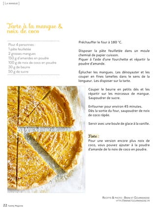 Pour 4 personnes :
1 pâte feuilletée
2 grosses mangues
150 g d’amandes en poudre
100 g de noix de coco en poudre
30 g de beurre
50 g de sucre
Tarte à la mangue &
noix de coco
Préchauffer le four à 180 °C.
Disposer la pâte feuilletée dans un moule
chemisé de papier cuisson.
Piquer à l’aide d’une fourchette et répartir la
poudre d’amande.
Éplucher les mangues. Les dénoyauter et les
couper en fines lamelles dans le sens de la
longueur. Les disposer sur la tarte.
Couper le beurre en petits dés et les
répartir sur les morceaux de mangue.
Saupoudrer de sucre.
Enfourner pour environ 45 minutes.
Dès la sortie du four, saupoudrer de noix
de coco râpée.
Servir avec une boule de glace à la vanille.
Note :
Pour une version encore plus noix de
coco, vous pouvez ajouter à la poudre
d’amande de la noix de coco en poudre.
22 Yummy Magazine
Recette & photo : Bikini et Gourmandise
http://bikinietgourmandise.fr
[ La mangue ]
 