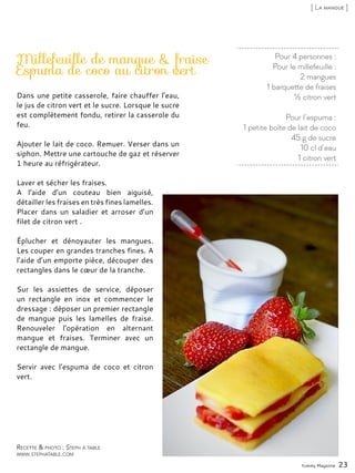 Pour 4 personnes :
Pour le millefeuille :
2 mangues
1 barquette de fraises
½ citron vert
Pour l’espuma :
1 petite boîte de lait de coco
45 g de sucre
10 cl d’eau
1 citron vert
Millefeuille de mangue & fraise
Espuma de coco au citron vert
Dans une petite casserole, faire chauffer l’eau,
le jus de citron vert et le sucre. Lorsque le sucre
est complètement fondu, retirer la casserole du
feu.
Ajouter le lait de coco. Remuer. Verser dans un
siphon. Mettre une cartouche de gaz et réserver
1 heure au réfrigérateur.
Laver et sécher les fraises.
A l’aide d’un couteau bien aiguisé,
détailler les fraises en très fines lamelles.
Placer dans un saladier et arroser d’un
filet de citron vert .
Éplucher et dénoyauter les mangues.
Les couper en grandes tranches fines. A
l’aide d’un emporte pièce, découper des
rectangles dans le cœur de la tranche.
Sur les assiettes de service, déposer
un rectangle en inox et commencer le
dressage : déposer un premier rectangle
de mangue puis les lamelles de fraise.
Renouveler l’opération en alternant
mangue et fraises. Terminer avec un
rectangle de mangue.
Servir avec l’espuma de coco et citron
vert.
Yummy Magazine 23
Recette & photo : Steph à table
www.stephatable.com
[ La mangue ]
 