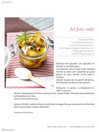 3 têtes d’ail frais
1 ou 2 branches de thym
1 ou 2 branches de romarin
Une vingtaine de grains de poivre noir
10 g de gros sel de mer
Huile d’olive (ou autre…)
Ail frais confit
Détacher les gousses. Les éplucher en
laissant la dernière peau.
Les disposer dans un plat à four de petit
format ou dans une casserole qui peut
passer au four. Verser l’huile juste à
hauteur.
Ajouter le gros sel, les grains de poivre,
les branches de thym et de romarin.
Enfourner et monter la température à
140 °C environ.
Vérifier régulièrement, l’huile ne doit pas frire, à peine frémir. Diminuer éventuellement
la température du four.
Cuire environ 50 minutes.
Laisser refroidir, mettre en bocal, et prélever à chaque fois que nécessaire en refermant
bien le bocal après chaque utilisation.
Inspirée par Alain Ducasse
26 Yummy Magazine
Agnès - Une faim de loup… - http://unefaimdeloup.blogspot.fr/
[ L’ail frais ]
 