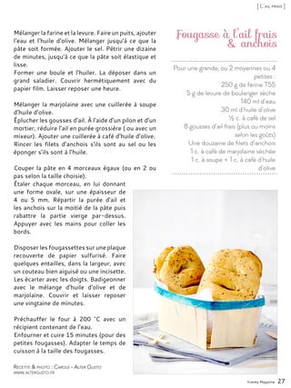 Pour une grande, ou 2 moyennes ou 4
petites :
250 g de farine T55
5 g de levure de boulanger sèche
140 ml d’eau
30 ml d’huile d’olive
½ c. à café de sel
8 gousses d’ail frais (plus ou moins
selon les goûts)
Une douzaine de filets d’anchois
1 c. à café de marjolaine séchée
1 c. à soupe + 1 c. à café d’huile
d’olive
Fougasse à l’ail frais
& anchois
Mélanger la farine et la levure. Faire un puits, ajouter
l‘eau et l‘huile d‘olive. Mélanger jusqu’à ce que la
pâte soit formée. Ajouter le sel. Pétrir une dizaine
de minutes, jusqu’à ce que la pâte soit élastique et
lisse.
Former une boule et l’huiler. La déposer dans un
grand saladier. Couvrir hermétiquement avec du
papier film. Laisser reposer une heure.
Mélanger la marjolaine avec une cuillerée à soupe
d’huile d’olive.
Éplucher les gousses d’ail. À l’aide d’un pilon et d’un
mortier, réduire l’ail en purée grossière ( ou avec un
mixeur). Ajouter une cuillerée à café d’huile d’olive.
Rincer les filets d’anchois s’ils sont au sel ou les
éponger s’ils sont à l’huile.
Couper la pâte en 4 morceaux égaux (ou en 2 ou
pas selon la taille choisie).
Étaler chaque morceau, en lui donnant
une forme ovale, sur une épaisseur de
4 ou 5 mm. Répartir la purée d’ail et
les anchois sur la moitié de la pâte puis
rabattre la partie vierge par-dessus.
Appuyer avec les mains pour coller les
bords.
Disposer les fougassettes sur une plaque
recouverte de papier sulfurisé. Faire
quelques entailles, dans la largeur, avec
un couteau bien aiguisé ou une incisette.
Les écarter avec les doigts. Badigeonner
avec le mélange d’huile d’olive et de
marjolaine. Couvrir et laisser reposer
une vingtaine de minutes.
Préchauffer le four à 200 °C avec un
récipient contenant de l’eau.
Enfourner et cuire 15 minutes (pour des
petites fougasses). Adapter le temps de
cuisson à la taille des fougasses.
Yummy Magazine 27
Recette & photo : Carole - Alter Gusto
www.altergusto.fr
[ L’ail frais ]
 