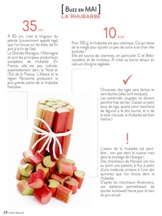 28 Yummy Magazine
la rhubarbe
[Buzz en MAI ]
À 60 cm, c’est la longueur du
pétiole (couramment appelé tige)
que l’on trouve sur les étals, de fin
avril à la fin de l’été.
La Grande-Bretagne, l’Allemagne
et sont les principaux producteurs
européens de rhubarbe. En
France, elle est peu cultivée,
essentiellement dans le Nord et
l’Est de la France. L’Alsace et la
région Parisienne produisent la
plus grande partie de la rhubarbe
française.
Pour 100 g, la rhubarbe est peu calorique. Ce qui laisse
de la marge pour ajouter un peu de sucre à sa chair très
acidulée !
Elle est source de vitamines, en particulier C et Bêta-
carotène, et de minéraux. À noter sa bonne teneur en
calcium d'origine végétale.
L’avenir de la rhubarbe est peut-
être… non pas dans la cuisine mais
dans le stockage de l’énergie !
Des chercheurs de Harvard ont mis
au point une batterie à flux à partir
d’une molécule similaire à l'une des
quinones que l'on trouve dans la
rhubarbe.
D’après les chercheurs Américains,
ces batteries permettraient de
stocker le kilowatt-heure pour le tiers
du prix actuel.
Choisissez des tiges sans tâches et
sans feuilles (elles sont toxiques).
Les extrémités coupées ne doivent
pas être trop sèches. Cassez un petit
bout de tige, quand votre marchand
de légume a le dos tourné, et si de
la sève s’écoule, la rhubarbe est bien
fraîche !
 