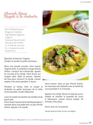 Pour 4 à 6 personnes :
8 tiges de rhubarbe
1 kg d’épaule d’agneau
1 oignon
1 bouquet de persil plat
1 bouquet de menthe
1 c. à café de curcuma
5 c. à soupes de sucre
Huile d’olive
Khoresh Rivas
Ragoût à la rhubarbe
Éplucher et émincer l’oignon.
Couper la viande en petits morceaux.
Dans une grande cocotte, faire revenir
l’oignon dans 2 cuillerées à soupe d’huile
d’olive. Lorsqu’il est translucide, ajouter
le curcuma et la viande. Faire brunir sur
chaque côté. Saler et poivrer. Ajouter
de l’eau pour recouvrir la viande. Laisser
mijoter à feu doux pendant 1 heure.
Pendant ce temps, laver et couper la
rhubarbe en petits morceaux de la taille
d’une bouchée. Inutile d’éplucher.
Laver et ciseler les feuilles de menthe et de
persil plat.
Faire revenir le persil et la menthe pendant 2
minutes dans une poêle avec un peu d’huile
d’olive. Ajouter à la viande.
Faire revenir, dans un peu d’huile d’olive,
les morceaux de rhubarbe avec la moitié du
sucre pendant 2 à 3 minutes.
Ajouter à la viande. Verser le reste du sucre.
Goûter et rectifier la quantité de sucre
si nécessaire. Laisser encore mijoter 15
minutes à feu doux.
Servir avec du riz basmati.
Recette inspirée du blog Turmeric and Saffron
Yummy Magazine 29
Recette & photo : Macaronette et cie - http://totchie.canalblog.com
[ La rhubarbe ]
 