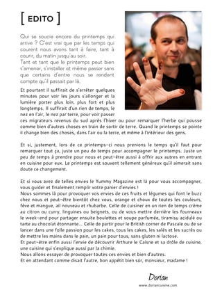 [ Edito ]
Qui se soucie encore du printemps qui
arrive ? C’est vrai que par les temps qui
courent nous avons tant à faire, tant à
courir, du matin jusqu’au soir.
Tant et tant que le printemps peut bien
s’amener, s’installer et même passer sans
que certains d’entre nous se rendent
compte qu’il passait par là.
Et pourtant il suffirait de s’arrêter quelques
minutes pour voir les jours s’allonger et la
lumière porter plus loin, plus fort et plus
longtemps. Il suffirait d’un rien de temps, le
nez en l’air, le nez par terre, pour voir passer
ces migrateurs revenus du sud après l’hiver ou pour remarquer l’herbe qui pousse
comme bien d’autres choses en train de sortir de terre. Quand le printemps se pointe
il change bien des choses, dans l’air ou la terre, et même à l’intérieur des gens.
Et si, justement, lors de ce printemps-ci nous prenions le temps qu’il faut pour
remarquer tout ça, juste un peu de temps pour accompagner le printemps. Juste un
peu de temps à prendre pour nous et peut-être aussi à offrir aux autres en entrant
en cuisine pour eux. Le printemps est souvent tellement généreux qu’il aimerait sans
doute ce changement.
Et si vous avez de telles envies le Yummy Magazine est là pour vous accompagner,
vous guider et finalement remplir votre panier d’envies !
Nous sommes là pour provoquer vos envies de ces fruits et légumes qui font le buzz
chez nous et peut-être bientôt chez vous, orange et choux de toutes les couleurs,
fève et mangue, ail nouveau et rhubarbe. Celle de cuisiner en un rien de temps crème
au citron ou curry, linguines ou beignets, ou de vous mettre derrière les fourneaux
le week-end pour partager ensuite boulettes et soupe parfumée, tiramisu acidulé ou
tarte au chocolat étonnante… Celle de partir pour le British corner de Pascale ou de se
lancer dans une folle passion pour les cakes, tous les cakes, les salés et les sucrés ou
de mettre les mains dans le pain, un pain pour tous, sans gluten ni lactose.
Et peut-être enfin aussi l’envie de découvrir Arthure le Caisne et sa drôle de cuisine,
une cuisine qui s’explique aussi par la chimie.
Nous allons essayer de provoquer toutes ces envies et bien d’autres.
Et en attendant comme disait l’autre, bon appétit bien sûr, monsieur, madame !
www.doriancuisine.com
 