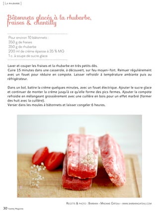 Pour environ 10 bâtonnets :
350 g de fraises
350 g de rhubarbe
200 ml de crème épaisse à 35 % MG
1 c. à soupe de sucre glace
Bâtonnets glacés à la rhubarbe,
fraises & chantilly
Laver et couper les fraises et la rhubarbe en très petits dés.
Cuire 15 minutes dans une casserole, à découvert, sur feu moyen-fort. Remuer régulièrement
avec un fouet pour réduire en compote. Laisser refroidir à température ambiante puis au
réfrigérateur.
Dans un bol, battre la crème quelques minutes, avec un fouet électrique. Ajouter le sucre glace
et continuer de monter la crème jusqu’à ce qu’elle forme des pics fermes. Ajouter la compote
refroidie en mélangeant grossièrement avec une cuillère en bois pour un effet marbré (former
des huit avec la cuillère).
Verser dans les moules à bâtonnets et laisser congeler 6 heures.
30 Yummy Magazine
Recette & photo : Barbara - Madame Gâteau - www.barbaragateau.com
[ La rhubarbe ]
 