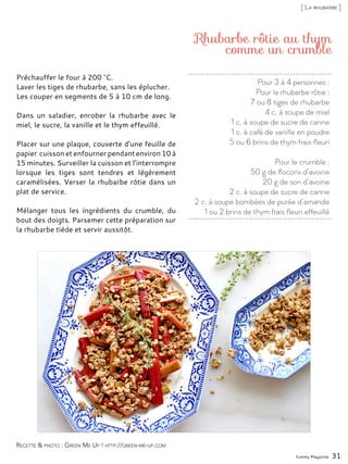 Pour 3 à 4 personnes :
Pour la rhubarbe rôtie :
7 ou 8 tiges de rhubarbe
4 c. à soupe de miel
1 c. à soupe de sucre de canne
1 c. à café de vanille en poudre
5 ou 6 brins de thym frais fleuri
Pour le crumble :
50 g de flocons d’avoine
20 g de son d’avoine
2 c. à soupe de sucre de canne
2 c. à soupe bombées de purée d’amande
1 ou 2 brins de thym frais fleuri effeuillé
Rhubarbe rôtie au thym
comme un crumble
Préchauffer le four à 200 °C.
Laver les tiges de rhubarbe, sans les éplucher.
Les couper en segments de 5 à 10 cm de long.
Dans un saladier, enrober la rhubarbe avec le
miel, le sucre, la vanille et le thym effeuillé.
Placer sur une plaque, couverte d’une feuille de
papier cuisson et enfourner pendant environ 10 à
15 minutes. Surveiller la cuisson et l’interrompre
lorsque les tiges sont tendres et légèrement
caramélisées. Verser la rhubarbe rôtie dans un
plat de service.
Mélanger tous les ingrédients du crumble, du
bout des doigts. Parsemer cette préparation sur
la rhubarbe tiède et servir aussitôt.
Yummy Magazine 31
Recette & photo : Green Me Up ! http://green-me-up.com
[ La rhubarbe ]
 