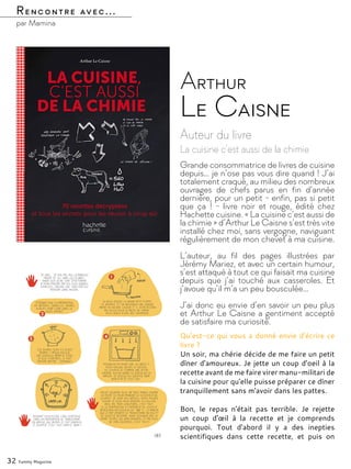 Rencontre avec...
par Mamina
Auteur du livre
La cuisine c’est aussi de la chimie
Arthur
Le Caisne
Grande consommatrice de livres de cuisine
depuis… je n’ose pas vous dire quand ! J’ai
totalement craqué, au milieu des nombreux
ouvrages de chefs parus en fin d’année
dernière, pour un petit - enfin, pas si petit
que ça ! - livre noir et rouge, édité chez
Hachette cuisine. « La cuisine c’est aussi de
la chimie » d’Arthur Le Caisne s’est très vite
installé chez moi, sans vergogne, naviguant
régulièrement de mon chevet à ma cuisine.
L’auteur, au fil des pages illustrées par
Jérémy Mariez, et avec un certain humour,
s’est attaqué à tout ce qui faisait ma cuisine
depuis que j’ai touché aux casseroles. Et
j’avoue qu’il m’a un peu bousculée…
J’ai donc eu envie d’en savoir un peu plus
et Arthur Le Caisne a gentiment accepté
de satisfaire ma curiosité.
32 Yummy Magazine
Qu’est-ce qui vous a donné envie d’écrire ce
livre ?
Un soir, ma chérie décide de me faire un petit
dîner d'amoureux. Je jette un coup d’oeil à la
recette avant de me faire virer manu-militari de
la cuisine pour qu'elle puisse préparer ce dîner
tranquillement sans m'avoir dans les pattes.
Bon, le repas n'était pas terrible. Je rejette
un coup d'œil à la recette et je comprends
pourquoi. Tout d'abord il y a des inepties
scientifiques dans cette recette, et puis on
 