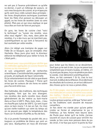 Yummy Magazine 33
[ Rencontre avec... ]
ne sait pas à l'avance précisément ce qu'elle
va donner, à part un mélange de saveurs. Je
sors mes bouquins de cuisine, et je m'aperçois
qu'ils sont tous créés suivant deux principes :
les livres d'explications techniques (comment
lever les filets d'un poisson ou découper un
gigot), ou les livres de recettes (avec ou sans
photo). Mais pas un qui vous explique ce que
vous êtes en train de faire et pourquoi.
En gros, les livres de cuisine c'est "voici
la technique" ou "suivez ma recette, vous
allez vous régaler". Oui, mais, dans plein de
recettes, il y a des trucs qui ne marchent pas,
scientifiquement ou qui vont à l'encontre du
but souhaité par cette recette.
Alors j'ai rédigé une trentaine de pages sur
l’idée de ce bouquin, que j’ai envoyées chez
Hachette. Deux jours plus tard, le directeur
éditorial me téléphonait pour éditer le livre. Et
c'était parti…
Comment avez-vous procédé pour vérifier que
les méthodes appliquées en cuisine étaient les
bonnes ou les mauvaises ?
Je suis uniquement parti de recherches
scientifiques.C'estàdiredefaits,expérimentés,
prouvés, et expliqués de façon rationnelle.
Et j'ai volontairement mis de côté ce que disent
les livres de cuisine. Pourquoi ? Parce qu'il
arrive que les auteurs de ces livres ne soient
pas d'accord entre eux.
Des habitudes, des traditions, des techniques
enseignées, font que les avis divergent.
Les recettes des œufs cocotte nous disent
généralement de les mettre au bain-marie
dans un four à 160°C. Mais, mais, mais… L'eau
ne chauffe pas à plus de 100°C. Ça sert à quoi
alors ce bain-marie ? A rien en fait. Ce n'est
qu'une vieille tradition qui vient du temps où
on ne pouvait pas régler la température des
fours car ils étaient chauffés au feu de bois.
Ou si je prends l'exemple du poulet rôti, on a
toujours ce problème de blancs qui sont un
peu secs. Quelquefois on nous dit d'arroser
pour éviter que les blancs ne se dessèchent.
Sauf que ça ne sert à rien. Le jus ne passe tout
simplement pas à travers la peau, et même, s'il
n'y avait pas de peau, le jus ne pénètre pas dans
la viande, c'est démontré scientifiquement.
Alors, on fait comment ? Et là, c'est le truc
marrant,ledébutdelaréflexion.Etendéclinant
les résultats de la science, on arrive à découvrir
des choses qu'on ne nous a jamais dites.
Au fil des pages, vous bousculez plusieurs de
nos habitudes en cuisine, et même vous cassez
des mythes ! Quelle a été votre plus grosse
surprise ? Ou désillusion ?
La plus grosse surprise, a été que "le bon sens"
ou les traditions sont souvent de mauvais
conseillers.
Je fais dorer ma viande pour qu'une petite
croûte se forme et emprisonne le jus à
l'intérieur, je fais fondre mon beurre dans
de l'huile pour éviter qu'il ne brûle, j'arrose
souvent en cours de cuisson pour enrichir ma
viande, je fais cuire mon poisson dans du jus
de citron, il ne faut pas ouvrir la porte du four
 