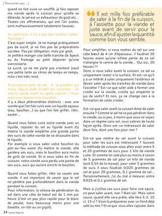 34 Yummy Magazine
[ Rencontre avec... ]
quand on fait cuire un soufflé, je fais reposer
ma viande après la cuisson pour qu'elle se
détende, le sel est un exhausteur de goût etc…
Toutes ces affirmations, qui ont l'air justes,
sont malheureusement totalement fausses.
Au sommaire, il n’y a que des recettes salées.
Pourquoi ?
C'est super simple. Je ne mange pratiquement
pas de sucré, je ne fais pas de préparations
sucrées. Pas par obligation, mais par goût.
Je préfère manger une belle tranche de Speck
ou du fromage au petit déjeuner qu'une
viennoiserie.
Le sucré, ça ne me parle pas vraiment (sauf
une petite tarte au citron de temps en temps,
mais c'est très rare).
Et puisqu'on parle de sel... À la question qui
divise depuis belle lurette les cuisiniers : on
sale la viande avant ou après cuisson ? Vous
avez une réponse très tranchée.
Il y a deux phénomènes distincts : avec une
viande que l'on fait cuire avec un liquide aqueux
(eau, bouillon…) ou que l'on fait griller, rôtir,
sauter…
Quand vous faites cuire votre viande avec un
liquide, rajouter du sel au liquide avant d'y
mettre la viande empêche une grande partie
des sucs de cette viande de se dissoudre dans
le liquide.
Par exemple si vous salez votre bouillon du
pot-au-feu avant d'y mettre la viande, elle
gardera ses sucs, mais le bouillon aura moins
de goût de viande. Et si vous salez en fin de
cuisson, votre viande aura perdu une partie de
ses sucs, sucs qui auront enrichi le bouillon.
Quand vous faites griller, rôtir ou sauter une
viande, il est important de savoir que le sel
ne pénètre pas profondément dans la viande
pendant la cuisson.
Pour information, la vitesse de pénétration du
sel dans une côte de bœuf est de 1 mm par
heure (c'est un peu plus rapide pour le blanc
de poulet, mais beaucoup moins pour une
bavette, un rôti ou un gigot).
Pour simplifier, si vous mettez du sel sur une
côte bœuf de 4 cm d'épaisseur, il faudrait 20
heures avant qu'une infime partie de ce sel
n'atteigne le centre de la viande… Oui oui, 20
heures !!!
Donc si vous salez avant la cuisson, ce sel va
uniquement rester à la surface. Et est-ce qu'il
y a un intérêt à saler uniquement l'extérieur et
devoir saler après les tranches de viande dans
l'assiette ? Est-ce que saler aide à former une
croûte sur la viande, croûte qui empêche le
jus de sortir? Et non, ça ne change rien à la
formation de cette croûte.
Est-ce que saler avant la cuisson évite de saler
ensuite ? Comme le sel ne va pas pénétrer dans
la viande, ou si peu, à moins que vous ne soyez
dans un régime sans sel, vous salerez de toute
façon après. Donc est-ce intéressant de saler
deux fois, dont une fois pour rien ?
Est-ce que mettre du sel avant la cuisson
pour saler les sucs est intéressant ? Suivant
la méthode de cuisson vous allez avoir entre 5
et 20 grammes de sucs pour 1 kilo de viande
cuite. Et comme on sale plus ou moins à raison
de 5 grammes de sel pour un kilo de viande
(soit 0,5% de la masse), pour saler 5 grammes
de sucs il vous faudrait 0,025 grammes de
sel et pour 20 grammes, 0,1 gramme de sel…
Personnellement, j'ai du mal à mesurer entre
0,025 et 0,1 gramme de sel.
Mais si j'utilise ces sucs pour faire une sauce,
on peut saler avant, non ? Bien sûr. Mais votre
sauce, quand elle sera prête, elle fera 5 cl, 10
cl, 15 cl ? Vous la préparerez avec un fond déjà
salé ou non ? Et ce que vous allez rajouter dans
Il est mille fois préférable
de saler à la fin de la cuisson,
à l’assiette pour la viande et
juste avant de servir pour la
sauce,afind’ajusterlaquantité
comme bon vous semble.
 