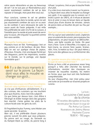 Yummy Magazine 35
[ Rencontre avec... ]
votre sauce nécessitera un peu ou beaucoup
de sel ? Je ne suis pas un Nostradamus pour
savoir exactement combien de sel je dois
rajouter à l'aveugle, mais peut être vous oui.
Pour conclure, comme le sel ne pénètre
pratiquement pas dans la viande, qu'on ne sait
pas exactement combien de sucs on va avoir
ou de combien il sera nécessaire de saler la
sauce avant de l'avoir préparée, il est mille
fois préférable de saler à la fin de la cuisson, à
l'assiette pour la viande et juste avant de servir
pour la sauce, afin d'ajuster la quantité comme
bon vous semble.
Que signifie Yummy pour vous ?
Plusieurs trucs en fait. Yummyyyyyy c'est un
peu comme un cri de bonheur, de joie. Donc
déjà on est sur quelque chose de joyeux,
d'heureux. Ensuite, c'est une équipe formé par
des blogueurs, parmi les importants, ouverts
sur le monde, sur le partage, une équipe
formidable quoi !
Raconteznousunpeuvosinfluencesculinaires.
Quel est votre ingrédient le plus Yummy ?
Je n'ai pas d'influences véritablement. Il y a
des cuisines, des cuisiniers qui me touchent
plus que d'autres, mais c'est très subjectif.
Ce que j'aime par dessus tout, c'est d'être à
l'étranger et d'aller manger dans des gargotes
bon marché. J'aime goûter les plats de la
culture locale avec les gens du coin.
Et l'ingrédient le plus Yummy, sans hésiter une
seule seconde : le poivre.
Bien sûr, il est préférable d'avoir plusieurs
poivres suivant les plats que vous préparez.
Du poivre vert ou rouge, du Sarawak ou
du Kampot black ou white, du poivre long à
infuser. Le poivre, c'est un peu la touche finale
d'un plat.
Il y a des trucs marrants à savoir sur le poivre.
La façon dont vous allez le moudre va changer
son goût, il ne supporte pas la cuisson car il
brûle à partir de 140°C, et il infuse et devient
âcre et amer si vous le laisser dans un liquide
chaud plus d'une dizaine de minutes. Jamais
de poivre dans un bouillon de pot-au-feu par
exemple…
Quel est l’ustensile indispensable pour vous ?
S'il n'y a qu'un seul ustensile à avoir, j'opterais
pourunustensile de cuisson, parceque pourles
préparations, on peut toujours se débrouiller.
Donc, une belle cocotte en fonte. On peut
tout y faire. Cuire à l'étouffée, à la vapeur, au
bain-marie, ou encore faire sauter, braiser,
rôtir, frire, la mettre au four. On peut même y
faire cuire des gâteaux ou y confectionner des
glaces.
Et, question encore plus indiscrète, quel sera
le sujet de votre prochain livre ?
Écrire ce livre a été un processus assez long
puisqu'il a fallu aller chercher les bonnes
informations, revisiter des classiques ou
inventer de nouvelles recettes, les mettre
en forme, pour que tout soit très facilement
compréhensible.
Au jour d'aujourd'hui, rien n'est prévu pour
une suite car je travaille sur d'autres projets en
cuisine.
Il y a des trucs marrants à
savoir sur le poivre. La façon
dont vous allez le moudre va
changer son goût...
Le livre :
La cuisine c’est aussi
de la chimie
70 recettes décryptées et tous les
secrets pour les réussir à coup sûr
Par Arthur Le Caisne
Illustrations de Jérémy Mariez
Hachette Cuisine
19,90 € - 192 pages
 