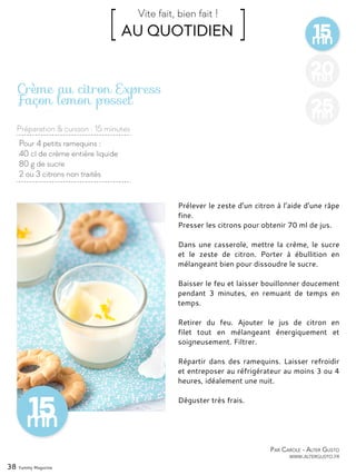 15mn
[ AU QUOTIDIEN ]Vite fait, bien fait !
Préparation & cuisson : 15 minutes
38 Yummy Magazine
20mn
25mn
Pour 4 petits ramequins :
40 cl de crème entière liquide
80 g de sucre
2 ou 3 citrons non traités
Crème au citron Express
Façon lemon posset
Prélever le zeste d’un citron à l’aide d’une râpe
fine.
Presser les citrons pour obtenir 70 ml de jus.
Dans une casserole, mettre la crème, le sucre
et le zeste de citron. Porter à ébullition en
mélangeant bien pour dissoudre le sucre.
Baisser le feu et laisser bouillonner doucement
pendant 3 minutes, en remuant de temps en
temps.
Retirer du feu. Ajouter le jus de citron en
filet tout en mélangeant énergiquement et
soigneusement. Filtrer.
Répartir dans des ramequins. Laisser refroidir
et entreposer au réfrigérateur au moins 3 ou 4
heures, idéalement une nuit.
Déguster très frais.
Par Carole - Alter Gusto
www.altergusto.fr
 