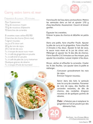 20mn
25mn
Faire bouillir de l’eau dans une bouilloire. Mettre
les semoules dans un bol et ajouter 170 g
d’eau bouillante. Assaisonner. Couvrir et laisser
gonfler.
Équeuter les crevettes.
Enlever la peau du chorizo et détailler en petits
dés.
Dans une poêle, faire chauffer l’huile. Ajouter
la pâte de curry et le gingembre. Faire chauffer
2 minutes à feu doux. Ajouter le lait de coco,
la sauce nuoc-mam et le jus de citron vert.
Mélanger et ajouter les ¾ des dés de chorizo.
Faire chauffer 2 à 3 minutes sur feu moyen, puis
ajouter les crevettes. Laisser mijoter à feu doux.
Rincer, sécher et effeuiller la coriandre. Ciseler
les ¾ des feuilles. Les ajouter dans la poêle et
mélanger.
Concasser grossièrement les noix
de cajou.
Émincer l’oignon nouveau.
Servir dans des bols la semoule
avec le curry de crevettes. Parsemer
de noix de cajou, des feuilles de
coriandre restantes, de dés de
chorizo, des rondelles d’oignon
nouveau et de quelques graines de
sésame.
Note : n’hésitez pas à remplacer le
gingembre et l’ail en poudre par des
éléments frais.
Préparation & cuisson : 20 minutes
Yummy Magazine 39
[ En cuisine, au quotidien ]
15mn
Pour 2 personnes :
70 g de couscous moyen
70 g de couscous d’épeautre
10 branches de coriandre
8 crevettes roses calibre 60/80
3 tranches de chorizo (5mm max)
1 oignon nouveau
Le jus d’½ citron vert
40 g de noix de cajou
20 cl de lait de coco
1 c. à soupe de sauce nuoc-mam
1 c. à café de gingembre en poudre
1 c. à café d’ail en poudre
1 c. à café de pâte de curry matsaman
Quelques graines de sésame
1 c. à soupe d’huile de tournesol
Curry entre terre et mer
Par Soizic - In a Cooking Mood
http://inacookingmood.com
 