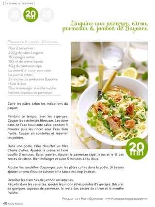 40 Yummy Magazine
15mn
25mn
20mn
Pour 2 personnes :
250 g de pâtes Linguine
16 asperges vertes
150 ml de crème liquide
40 g de parmesan râpé
Le zeste d’un citron non traité
Le jus d’½ citron
2 tranches de jambon de Bayonne
Huile d’olive
Pour le dressage : menthe fraîche
hachée, copeaux de parmesan
Linguine aux asperges, citron,
parmesan & jambon de Bayonne
Cuire les pâtes selon les indications du
paquet.
Pendant ce temps, laver les asperges.
Couper les extrémités fibreuses. Les cuire
dans de l’eau bouillante salée pendant 5
minutes puis les rincer sous l’eau bien
froide. Couper en rondelles et réserver
les pointes.
Dans une poêle, faire chauffer un filet
d’huile d’olive. Ajouter la crème et faire
bouillir 2 minutes. Saler, poivrer. Ajouter le parmesan râpé, le jus et le ¾ des
zestes de citron. Bien mélanger et cuire 5 minutes à feu doux.
Ajouter les rondelles d’asperges puis les pâtes cuites dans la poêle. Si besoin
ajouter un peu d’eau de cuisson si la sauce est trop épaisse.
Détailler les tranches de jambon en lamelles.
Répartir dans les assiettes, ajouter le jambon et les pointes d’asperges. Décorer
de quelques copeaux de parmesan, le reste des zestes de citron et la menthe
fraîche.
Par Julia - La « Pose » Gourmande - http://laposegourmande.blogspot.fr
[ En cuisine, au quotidien ]
Préparation & cuisson : 20 minutes
 