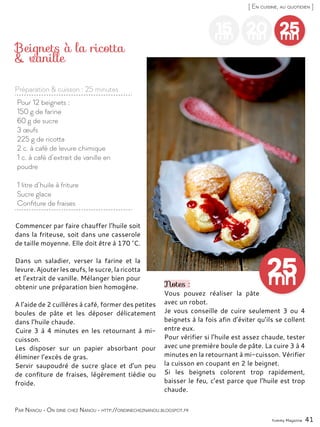 Yummy Magazine 41
[ En cuisine, au quotidien ]
15mn
20mn
25mn
Pour 12 beignets :
150 g de farine
60 g de sucre
3 œufs
225 g de ricotta
2 c. à café de levure chimique
1 c. à café d’extrait de vanille en
poudre
1 litre d’huile à friture
Sucre glace
Confiture de fraises
Beignets à la ricotta
& vanille
Commencer par faire chauffer l’huile soit
dans la friteuse, soit dans une casserole
de taille moyenne. Elle doit être à 170 °C.
Dans un saladier, verser la farine et la
levure.Ajouterlesœufs,lesucre,laricotta
et l’extrait de vanille. Mélanger bien pour
obtenir une préparation bien homogène.
A l’aide de 2 cuillères à café, former des petites
boules de pâte et les déposer délicatement
dans l’huile chaude.
Cuire 3 à 4 minutes en les retournant à mi-
cuisson.
Les disposer sur un papier absorbant pour
éliminer l’excès de gras.
Servir saupoudré de sucre glace et d’un peu
de confiture de fraises, légèrement tiédie ou
froide.
Notes :
Vous pouvez réaliser la pâte
avec un robot.
Je vous conseille de cuire seulement 3 ou 4
beignets à la fois afin d’éviter qu’ils se collent
entre eux.
Pour vérifier si l’huile est assez chaude, tester
avec une première boule de pâte. La cuire 3 à 4
minutes en la retournant à mi-cuisson. Vérifier
la cuisson en coupant en 2 le beignet.
Si les beignets colorent trop rapidement,
baisser le feu, c’est parce que l’huile est trop
chaude.
Par Nanou - On dine chez Nanou - http://ondinecheznanou.blogspot.fr
Préparation & cuisson : 25 minutes
 