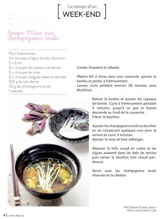 Par Sandra Cuisine addict
www.cuisine-addict.com
Pour 4 personnes :
Un morceau d’algue kombu d’environ
2 x 2 cm
3 c. à soupe de copeaux de bonite
2 c. à soupe de miso
2 c. à soupe d’algues wakame séchées
100 g de tofu ferme
50 g de champignons enoki
1 cébette
Soupe Miso aux
champignons enoki
Ciseler finement la cébette.
Mettre 60 cl d’eau dans une casserole, ajouter le
kombu et porter à frémissement.
Laisser cuire pendant environ 30 minutes sans
ébullition.
Retirer le kombu et ajouter les copeaux
de bonite. Cuire à frémissement pendant
5 minutes, jusqu’à ce que la bonite
descende au fond de la casserole.
Filtrer le bouillon.
Ajouterleschampignonsenokiaubouillon
en en conservant quelques-uns pour le
service et cuire 3 minutes.
Ajouter le miso et bien mélanger.
Déposer le tofu coupé en cubes et les
algues wakamé dans les bols de service
puis verser le bouillon très chaud par-
dessus.
Servir avec les champignons enoki
réservés et la cébette.
42 Yummy Magazine
[ WEEK-END ]Le temps d’un
 