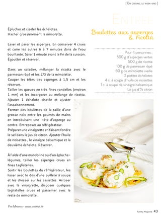 Yummy Magazine 43
[ En cuisine, le week-end ]
Pour 4 personnes :
500 g d’asperges vertes
500 g de ricotta
100 g de parmesan râpé
60 g de mimolette vieille
2 petites échalotes
4 c. à soupe d’huile de noisettes
1 c. à soupe de vinaigre balsamique
Le jus d’½ citron
Boulettes aux asperges
& ricotta
Éplucher et ciseler les échalotes.
Hacher grossièrement la mimolette.
Laver et parer les asperges. En conserver 4 crues
et cuire les autres 6 à 7 minutes dans de l’eau
bouillante. Saler 1 minute avant la fin de la cuisson.
Égoutter et réserver.
Dans un saladier, mélanger la ricotta avec le
parmesan râpé et les 2/3 de la mimolette.
Couper les têtes des asperges à 1,5 cm et les
réserver.
Tailler les queues en très fines rondelles (environ
1 mm) et les incorporer au mélange de ricotta.
Ajouter 1 échalote ciselée et ajuster
l’assaisonnement.
Former des boulettes de la taille d’une
grosse noix entre les paumes de mains
en introduisant une tête d’asperge au
centre. Entreposer au réfrigérateur.
Préparer une vinaigrette en faisant fondre
le sel dans le jus de citron. Ajouter l’huile
de noisettes , le vinaigre balsamique et la
deuxième échalote. Réserver.
À l’aide d’une mandoline ou d’un épluche-
légumes, tailler les asperges crues en
fines tagliatelles.
Sortir les boulettes du réfrigérateur, les
lisser avec le dos d’une cuillère à soupe
et les dresser sur les assiettes. Arroser
avec la vinaigrette, disposer quelques
tagliatelles crues et parsemer avec le
reste de mimolette.
Par Mamina - www.mamina.fr
 