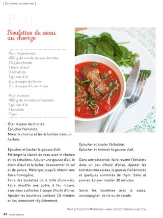 [ En cuisine, le week-end ]
Pour 4 personnes :
400 g de viande de veau hachée
75 g de chorizo
1 blanc d’œuf
3 échalotes
1 gousse d’ail
2 c. à soupe de farine
2 c. à soupe d’huile d’olive
Pour la sauce :
400 g de tomates concassées
1 gousse d’ail
1 échalote
Thym
Boulettes de veau
au chorizo
Ôter la peau du chorizo.
Éplucher l’échalote.
Mixer le chorizo et les échalotes dans un
hachoir.
Éplucher et hacher la gousse d’ail.
Mélanger la viande de veau avec le chorizo
et les échalotes. Ajouter une gousse d’ail, le
blanc d’œuf et la farine. Assaisonner de sel
et de poivre. Mélanger jusqu’à obtenir une
farce homogène.
Faire des boulettes de la taille d’une noix.
Faire chauffer une poêle, à feu moyen,
avec deux cuillerées à soupe d’huile d’olive.
Ajouter les boulettes pendant 15 minutes
en les retournant régulièrement.
Éplucher et ciseler l’échalote.
Éplucher et émincer la gousse d’ail.
Dans une casserole, faire revenir l’échalote
dans un peu d’huile d’olive. Ajouter les
tomates concassées, la gousse d’ail émincée
et quelques sommités de thym. Saler et
poivrer. Laisser mijoter 30 minutes.
Servir les boulettes avec la sauce,
accompagner de riz ou de salade.
44 Yummy Magazine
Par Les Cocottes Moelleuses - www.lescocottesmoelleuses.com
 