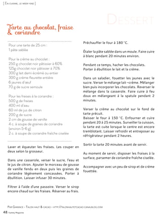 Laver et équeuter les fraises. Les couper en
deux selon la grosseur.
Dans une casserole, verser le sucre, l’eau et
le jus de citron. Ajouter le morceau de gousse
de vanille fendu en deux puis les graines de
coriandre légèrement concassées. Porter à
ébullition. Laisser infuser 30 minutes.
Filtrer à l’aide d’une passoire. Verser le sirop
encore chaud sur les fraises. Réserver au frais.
Préchauffer le four à 180 °C.
Étaler la pâte sablée dans un moule. Faire cuire
à blanc pendant 20 minutes environ.
Pendant ce temps, hacher les chocolats.
Porter à ébullition le lait et la crème.
Dans un saladier, fouetter les jaunes avec le
sucre. Verser le mélange lait –crème. Mélanger
bien puis incorporer les chocolats. Reverser le
mélange dans la casserole. Faire cuire à feu
doux en mélangeant à la spatule pendant 2
minutes.
Verser la crème au chocolat sur le fond de
tarte précuit.
Baisser le four à 150 °C. Enfourner et cuire
pendant 20 à 25 minutes. Surveiller la cuisson,
la tarte est cuite lorsque le centre est encore
tremblotant. Laisser refroidir et entreposer au
réfrigérateur pendant 2 heures.
Sortir la tarte 20 minutes avant de servir.
Au moment de servir, disposer les fraises à la
surface, parsemer de coriandre fraîche ciselée.
Accompagner avec un peu de sirop et de crème
fouettée.
Tarte au chocolat, fraise
& coriandre
Par Garance - Talon haut & cacao - http://talonhautetcacao.canalblog.com
48 Yummy Magazine
[ En cuisine, le week-end ]
Pour une tarte de 25 cm :
1 pâte sablée
Pour la crème au chocolat :
250 g chocolat noir pâtissier à 60%
125g chocolat noir pâtissier à 70%
300 g lait demi écrémé ou entier
300 g crème fleurette entière
6 jaunes d’œuf
70 g de sucre semoule
Pour les fraises à la coriandre :
500 g de fraises
400 ml d’eau
60 ml de jus de citron
200 g de sucre
2 cm de gousse de vanille
4 c. à soupe de graines de coriandre
(environ 5-6 g)
2 c. à soupe de coriandre fraîche ciselée
 