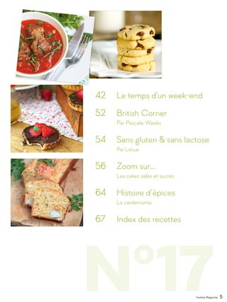 N°17
42 	 Le temps d'un week-end
52 	 British Corner
		 Par Pascale Weeks
54 	 Sans gluten & sans lactose
		Par Liloue
56 	 Zoom sur...
		 Les cakes salés et sucrés
64 	 Histoire d’épices
		La cardamome
67 	 Index des recettes
Yummy Magazine 5
 