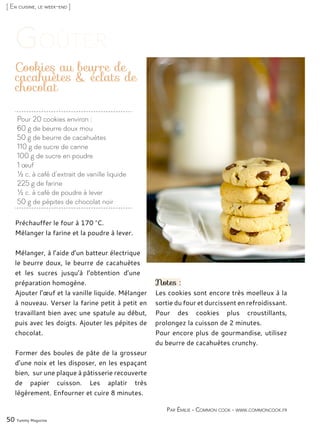 [ En cuisine, le week-end ]
Pour 20 cookies environ :
60 g de beurre doux mou
50 g de beurre de cacahuètes
110 g de sucre de canne
100 g de sucre en poudre
1 œuf
½ c. à café d’extrait de vanille liquide
225 g de farine
½ c. à café de poudre à lever
50 g de pépites de chocolat noir
Cookies au beurre de
cacahuètes & éclats de
chocolat
Préchauffer le four à 170 °C.
Mélanger la farine et la poudre à lever.
Mélanger, à l’aide d’un batteur électrique
le beurre doux, le beurre de cacahuètes
et les sucres jusqu’à l’obtention d’une
préparation homogène.
Ajouter l’œuf et la vanille liquide. Mélanger
à nouveau. Verser la farine petit à petit en
travaillant bien avec une spatule au début,
puis avec les doigts. Ajouter les pépites de
chocolat.
Former des boules de pâte de la grosseur
d’une noix et les disposer, en les espaçant
bien, sur une plaque à pâtisserie recouverte
de papier cuisson. Les aplatir très
légèrement. Enfourner et cuire 8 minutes.
Notes :
Les cookies sont encore très moelleux à la
sortie du four et durcissent en refroidissant.
Pour des cookies plus croustillants,
prolongez la cuisson de 2 minutes.
Pour encore plus de gourmandise, utilisez
du beurre de cacahuètes crunchy.
50 Yummy Magazine
Par Émilie - Common cook - www.commoncook.fr
 