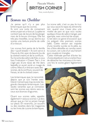 52 Yummy Magazine
[ BRITISH CORNER ]Pascale Weeks
Je pense qu’il n’y a pas plus
britanniques que les scones.
Ils sont une sorte de croisement
entre un pain et un biscuit. La pâte ne
contient pas de levure de boulanger
mais de la levure chimique. Elle est
très peu travaillée, ce qui donne aux
scones une texture proche de celle
d’un biscuit.
Les scones font partie de la famille
des « quick breads ». Ils sont servis à
l’heure du thé, avec du beurre (ou de
la clotted cream) et de la confiture.
Surlacartedessalonsdethés,sivous
lisez l’indication « Cream Tea », il ne
s’agit pas d’une tasse de thé dans
laquelle on aurait versé un nuage de
crème.Maisd’unthéserviavecdes
scones, de la confiture, souvent de
fraises, et de la clotted cream.
Les britanniques que j’ai rencontré
depuis que je suis mariée avec
David n’aiment pas trop revisiter les
grands classiques britanniques. Les
seules variantes que je connaisse
sont les scones aux raisins secs ou
ceux aux écorces d’agrumes.
Quant aux scones salés, appelés
également « savoury scones », je dois
avouer que je n’en ai jamais mangé
sur place. En revanche, j’ai souvent
vu des recettes dans les magazines
ou les livres de cuisine britanniques.
Le scone salé, c’est un peu le truc
qui vous sauve le repas du dimanche
soir, quand vous n’avez plus une
miette de pain et que vous voulez
quelque chose de salé à manger, par
exemple, avec votre bol de soupe.
C’est dans ce genre d’occasion que
j’ai préparé mes premiers scones
salés. Cette version est inspirée
d’une recette sucrée où la pâte, au
lieu d’être détaillée en cercles avant
la cuisson, est cuite d’un seul tenant
puis coupée en triangles.
Cette méthode permet d’éviter les
chutesdepâteetc’estunvraibonheur
de détacher les morceaux à la main,
une fois le scone géant légèrement
tiédi.
Scones au Cheddar
Texte, recette & photo
 