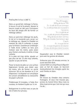 Préchauffer le four à 180 °C.
Dans un grand bol, mélanger la farine,
la levure, le sel et le piment. Ajouter le
beurre coupé en dés puis l’incorporer
du bout des doigts afin de former un
mélange sableux.
Dans un autre bol, mélanger les œufs,
le lait et la moutarde puis verser sur
le mélange sec. Ajouter le Cheddar en
mettant de côté 4 cuillerées à soupe
pour la finition. Commencer à mélanger
à l’aide d’une cuillère en bois puis
malaxer avec les mains, juste assez
pour former une boule, ni sèche, ni trop
collante.
Si la pâte est trop sèche, ajouter un
peu plus de lait. Si elle trop collante,
ajouter un peu de farine.
Poser la boule de pâte sur une surface
légèrement farinée puis étaler avec
les mains, afin de former un cercle
d’environ 18 cm de diamètre et 2 cm
d’épaisseur. Le disposer sur une plaque
de cuisson antiadhésive ou recouverte
de papier sulfurisé.
Prédécouper 8 triangles, à l’aide d’un
couteau, en fendant la pâte sur ½ cm.
Badigeonner la surface avec un peu de
lait à l’aide d’un pinceau.
Saupoudrer avec le Cheddar restant
puis avec les graines de sésame.
Enfourner pour 25 minutes environ, le
scone doit être doré.
Laissertiédirsurunegrillepuisdéguster
avec un bol de soupe, en beurrant
éventuellement les triangles après les
avoir fendus en deux.
Note :
On trouve du Cheddar chez certains
fromagers. Si vous n’en trouvez pas,
prenez du Cantal Entre-Deux mais ne
dites à personne que c’est moi qui vous
l‘ai dit…
Yummy Magazine 53
[ British Corner ]
Pour 8 triangles :
300 g de farine T55
2 c. à café de levure chimique
1 c. à café bombée de moutarde à
l’ancienne
½ c. à café de sel
½ c. à café de piment d’Espelette
50 g de beurre demi sel mou
150 g de cheddar fraichement râpé
2 œufs
4 c. à soupe de lait
2 c. à soupe de graines de sésame
Un peu de lait pour dorer le scone
La recette
 