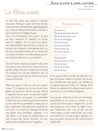 Sans gluten & sans lactose
par Liloue
54 Yummy Magazine
La Boulange
Le pain fait partie des traditions culinaires
françaises. Fabriqué à partir de farine de blé,
d’eauetdesel,c’estlaprotéine,appeléelegluten
qui va donner l’élasticité de la pâte, améliorer la
fermentation et le maillage du pain.
Dans une alimentation sans gluten, le pain
est donc supprimé. En substitut, on trouve,
dans les magasins bio et rayons sans gluten
des supermarchés, des tartines au sarrasin, au
quinoa, à la châtaigne ou des galettes de riz ou
de maïs. Cela dépanne bien et il est facile d’en
avoir deux trois dans une boîte lorsque que l’on
est invité chez des amis ou au restaurant.
Des fabricants industriels proposent des pains
sans gluten sous vide que l’on peut trouver en
grande surface mais pour ma part, je trouve que
ces produits sont souvent décevants tant au
niveau du goût, de la texture, de la tenue qu’au
niveau nutritionnel.
Mais alors peut-on faire du pain sans gluten
maison ? La réponse est oui mais le pain sans
gluten est peut-être l’aliment le plus difficile
à reproduire parce qu’on ne peut pas obtenir
avec des farines sans gluten, non panifiables
(c’est-à-dire qui ne lèvent pas) la même texture
qu’avec des farines panifiables utilisées pour le
pain traditionnel. Des fabricants industriels se
sont donc mis à faire des mélanges de farines
sans gluten dites panifiables, appelées « mix
sans gluten ». Là encore, je préfère éviter, ce
sont souvent des farines blanches, non bio,
additionnées d’additifs et moins digestes.
Il est quand même possible de fabriquer son
pain sans gluten maison en utilisant des farines
bio, naturellement sans gluten, de céréales et
de légumineuses (voir liste). Un mélange de 3
farines de céréales et/ou légumineuses sera le
maximum pour une meilleure digestion.
Vous pouvez utiliser de la levure de boulanger
déshydratée ou du levain au sarrasin ou au
quinoa que l’on trouve en magasin bio. La mie
sera beaucoup moins aérée et légère qu’un
pain traditionnel mais vous pouvez tout de
même obtenir un pain rustique avec une croûte
croustillante et une mie au goût agréable. Le
pain sans gluten sèche plus vite, consommez le
rapidement.
Texte, recette & photo
Farine sans gluten
Céréales ou plantes :
Farine de riz
Fécule de pommes de terre
Fécule et farine de maïs
Farine de châtaigne
Farine de millet
Farine d’amarante
Farine de quinoa
Farine de sarrasin
Légumineuses :
Farine de teff
Farine de pois chiches
Farine de lupin
Farine de lentilles
Farine de soja
 