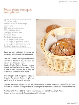 35 cl d’eau tiède
1 sachet de levure de boulanger
déshydratée
200 g de farine de sarrasin
100 g de farine de riz
200 g de fécule de maïs
1 c. à café de sel
1 c. à café de sucre roux
4 c. à soupe d’huile d’olive
2 c. à soupe de graines de chanvre
2 c. à soupe de graines de tournesol
1 c. à café de graines de pavot
Petits pains rustiques
aux graines
Dans un bol, mélanger la levure de
boulanger déshydratée avec l’eau tiède.
Dans un saladier, mélanger la farine de
sarrasin, la farine de riz, la fécule de
maïs, le sel et le sucre roux.
Ajouter l’huile d’olive. Remuer un peu
puis verser le mélange levure/eau. Pétrir
la pâte à pain. Ajouter les graines de
chanvre, de tournesol et de pavot.
Diviser la pâte en 6 et façonner 6 boules
de pain. Au besoin, fariner le plan de
travail avec de la farine de sarrasin.
Disposer les boules de pâte sur une plaque recouverte de papier sulfurisé. Saupoudrer de farine
de sarrasin, couvrir d’un linge humide et laisser gonfler 1 heure 30 près d’une source de chaleur.
Préchauffer le four à 250 °C avec un récipient, ou une lèche frite, rempli d’eau.
Enlever le linge humide. Enfourner et cuire 25 minutes.
Yummy Magazine 55
[ Sans gluten & sans lactose ]
 