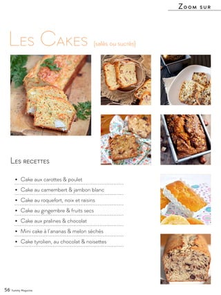 Les recettes
•	 Cake aux carottes & poulet
•	 Cake au camembert & jambon blanc
•	 Cake au roquefort, noix et raisins
•	 Cake au gingembre & fruits secs
•	 Cake aux pralines & chocolat
•	 Mini cake à l’ananas & melon séchés
•	 Cake tyrolien, au chocolat & noisettes
Les Cakes
Zoom sur
(salés ou sucrés)
56 Yummy Magazine
 