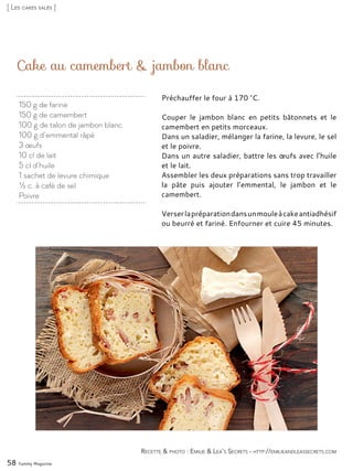 Cake au camembert & jambon blanc
Préchauffer le four à 170 °C.
Couper le jambon blanc en petits bâtonnets et le
camembert en petits morceaux.
Dans un saladier, mélanger la farine, la levure, le sel
et le poivre.
Dans un autre saladier, battre les œufs avec l’huile
et le lait.
Assembler les deux préparations sans trop travailler
la pâte puis ajouter l’emmental, le jambon et le
camembert.
Verserlapréparationdansunmouleàcakeantiadhésif
ou beurré et fariné. Enfourner et cuire 45 minutes.
58 Yummy Magazine
Recette & photo : Emilie & Lea’s Secrets - http://emilieandleassecrets.com
[ Les cakes salés ]
150 g de farine
150 g de camembert
100 g de talon de jambon blanc
100 g d’emmental râpé
3 œufs
10 cl de lait
5 cl d’huile
1 sachet de levure chimique
½ c. à café de sel
Poivre
 