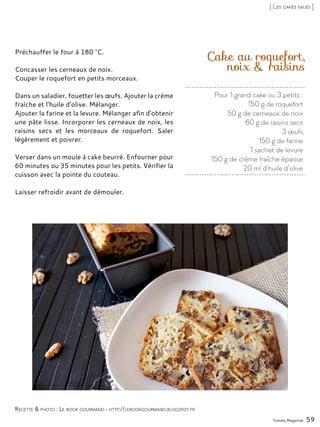 Pour 1 grand cake ou 3 petits :
150 g de roquefort
50 g de cerneaux de noix
60 g de raisins secs
3 œufs
150 g de farine
1 sachet de levure
150 g de crème fraîche épaisse
20 ml d’huile d’olive
Cake au roquefort,
noix & raisins
Préchauffer le four à 180 °C.
Concasser les cerneaux de noix.
Couper le roquefort en petits morceaux.
Dans un saladier, fouetter les œufs. Ajouter la crème
fraîche et l’huile d’olive. Mélanger.
Ajouter la farine et la levure. Mélanger afin d’obtenir
une pâte lisse. Incorporer les cerneaux de noix, les
raisins secs et les morceaux de roquefort. Saler
légèrement et poivrer.
Verser dans un moule à cake beurré. Enfourner pour
60 minutes ou 35 minutes pour les petits. Vérifier la
cuisson avec la pointe du couteau.
Laisser refroidir avant de démouler.
Yummy Magazine 59
Recette & photo : Le book gourmand - http://lebookgourmand.blogspot.fr
[ Les cakes salés ]
 