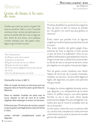Préchauffer le four à 180 °C.
Peler et couper les kiwis en morceaux puis les
disposer dans le fond d’un plat à gratin beurré.
Réserver.
Dans un saladier, fouetter les œufs avec le
sucre. Ajouter la noix de coco et la crème
végétale. Bien mélanger et verser sur les kiwis.
Enfourner pour 25 minutes de cuisson, jusqu’à
ce que le gratin soit légèrement coloré et ferme
à coeur.
Laisser refroidir complètement avant de
déguster.
Pour 4 personnes :
4 à 6 kiwis verts mûrs à point
2 œufs bio ou fermiers
60 g de sucre de canne non raffiné
40 g de noix de coco râpée
20 cl de crème végétale d’avoine (ou de lait
de coco)
Une noix de beurre pour le moule
Gratin de kiwis à la noix
de coco
Naturellement bon
par Delphine
6 Yummy Magazine
Gratin
Quelles que soient les saisons, le gratin fait
toujours sensation. Salé ou sucré, il se prête
volontiers à bon nombre de déclinaisons et
devient le parfait allié des fruits et légumes
frais. Avant de vous lancer, voici quelques
conseils pratiques pour des gratins sains,
légers et gourmands à souhait.
Texte, recette & photo
Conseilspourdesgratinssainsetgourmands :
N’utilisez,depréférence,quedesfruitsoulégumes
frais, de saison et dans la mesure du possible
bio. Vos gratins n’en seront que plus goûteux et
savoureux.
Évitez autant que possible fruits et légumes
surgelés qui rendront beaucoup trop d’eau lors de
la cuisson.
Pour éviter, toutefois, des gratins gorgés d’eau,
précuisez les fruits ou légumes ou bien ajoutez
un peu de farine à la préparation. Dans ce cas,
préférezcelledepetitougrandépeautre,d’avoine,
d’orge voire de maïs ou de blé à tout autre amidon
ou fécule de maïs ou de pomme de terre, certes
plus digestes car sans gluten mais pas plus légers.
Pour les gratins sucrés, remplacez sans hésiter
l’apport de farine par de la poudre d’amandes,
noisettes, noix de coco… En plus d’être digeste et
légère, elle apportera une petite note parfumée
très gourmande.
Privilégiez les crèmes végétales (amande, avoine,
soja, épeautre…) en remplacement de la crème
fraîche. Et préférez toujours une crème épaisse
fermière ou bio à tout autre crème liquide
prétendument allégée. Pour plus de légèreté, n’en
mettre alors que la moitié et compléter avec du
lait ou du bouillon.
Le tofu soyeux s’avère être aussi un précieux allié
car, une fois mixé, il remplace et s’utilise comme la
crème fraîche et les oeufs et cela sans le moindre
gramme de culpabilité !
 