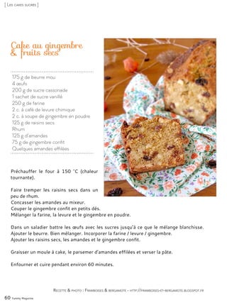 Cake au gingembre
& fruits secs
Préchauffer le four à 150 °C (chaleur
tournante).
Faire tremper les raisins secs dans un
peu de rhum.
Concasser les amandes au mixeur.
Couper le gingembre confit en petits dés.
Mélanger la farine, la levure et le gingembre en poudre.
Dans un saladier battre les œufs avec les sucres jusqu’à ce que le mélange blanchisse.
Ajouter le beurre. Bien mélanger. Incorporer la farine / levure / gingembre.
Ajouter les raisins secs, les amandes et le gingembre confit.
Graisser un moule à cake, le parsemer d’amandes effilées et verser la pâte.
Enfourner et cuire pendant environ 60 minutes.
60 Yummy Magazine
Recette & photo : Framboises & bergamote - http://framboises-et-bergamote.blogspot.fr
[ Les cakes sucrés ]
175 g de beurre mou
4 œufs
200 g de sucre cassonade
1 sachet de sucre vanillé
250 g de farine
2 c. à café de levure chimique
2 c. à soupe de gingembre en poudre
125 g de raisins secs
Rhum
125 g d’amandes
75 g de gingembre confit
Quelques amandes effilées
 