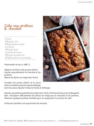 2 œufs
100 g de sucre
100 g de beurre fondu
5 cl de lait
100 g de farine
½ sachet de levure
100 g de chocolat noir
50 g de pralines aux amandes
Cake aux pralines
& chocolat
Préchauffer le four à 180 °C.
Séparer les blancs des jaunes d’œufs.
Hacher grossièrement le chocolat et les
pralines.
Battre les blancs en neige bien ferme.
Fouetter les jaunes d’œufs et le sucre
dansunsaladierjusqu’àcequelemélange
soit mousseux.Ajouter le beurre fondu et mélanger.
Ajouter,parpetitesquantitésetenalternant,lelait,lafarineetlalevureenmélangeant
bien. Incorporer délicatement les blancs en neige puis le chocolat et les pralines.
Réserver quelques pralines hachées pour en saupoudrer la surface du cake.
Enfourner pendant une quarantaine de minutes.
Yummy Magazine 61
Recette & photo : Dorian - Mais pourquoi est-ce que je vous raconte ça… - http://doriannn.blogspot.fr
[ Les cakes sucrés ]
 