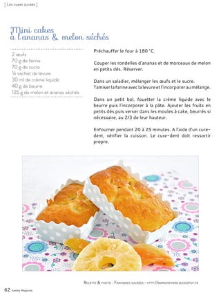 Mini cakes
à l’ananas & melon séchés
Préchauffer le four à 180 °C.
Couper les rondelles d’ananas et de morceaux de melon
en petits dés. Réserver.
Dans un saladier, mélanger les œufs et le sucre.
Tamiserlafarineaveclalevureetl’incorporeraumélange.
Dans un petit bol, fouetter la crème liquide avec le
beurre puis l’incorporer à la pâte. Ajouter les fruits en
petits dés puis verser dans les moules à cake, beurrés si
nécessaire, au 2/3 de leur hauteur.
Enfourner pendant 20 à 25 minutes. A l’aide d’un cure-
dent, vérifier la cuisson. Le cure-dent doit ressortir
propre.
62 Yummy Magazine
Recette & photo : Fantaisies sucrées - http://mapatisphere.blogspot.fr
[ Les cakes sucrés ]
2 œufs
70 g de farine
70 g de sucre
½ sachet de levure
30 ml de crème liquide
40 g de beurre
125 g de melon et ananas séchés
 