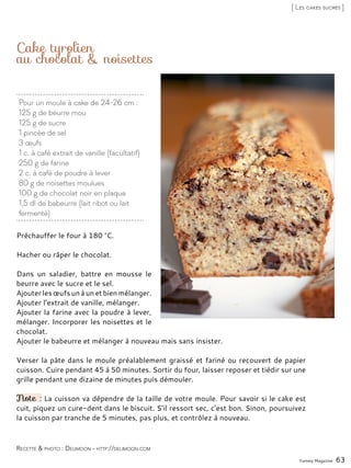 Pour un moule à cake de 24-26 cm :
125 g de beurre mou
125 g de sucre
1 pincée de sel
3 œufs
1 c. à café extrait de vanille (facultatif)
250 g de farine
2 c. à café de poudre à lever
80 g de noisettes moulues
100 g de chocolat noir en plaque
1,5 dl de babeurre (lait ribot ou lait
fermenté)
Cake tyrolien
au chocolat & noisettes
Préchauffer le four à 180 °C.
Hacher ou râper le chocolat.
Dans un saladier, battre en mousse le
beurre avec le sucre et le sel.
Ajouterlesœufsunàunetbienmélanger.
Ajouter l’extrait de vanille, mélanger.
Ajouter la farine avec la poudre à lever,
mélanger. Incorporer les noisettes et le
chocolat.
Ajouter le babeurre et mélanger à nouveau mais sans insister.
Verser la pâte dans le moule préalablement graissé et fariné ou recouvert de papier
cuisson. Cuire pendant 45 à 50 minutes. Sortir du four, laisser reposer et tiédir sur une
grille pendant une dizaine de minutes puis démouler.
Note : La cuisson va dépendre de la taille de votre moule. Pour savoir si le cake est
cuit, piquez un cure-dent dans le biscuit. S’il ressort sec, c’est bon. Sinon, poursuivez
la cuisson par tranche de 5 minutes, pas plus, et contrôlez à nouveau.
Yummy Magazine 63
Recette & photo : Delimoon - http://delimoon.com
[ Les cakes sucrés ]
 