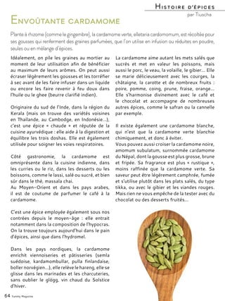 Idéalement, on pile les graines au mortier au
moment de leur utilisation afin de bénéficier
au maximum de leurs arômes. On peut aussi
écraser légèrement les gousses et les torréfier
à sec avant de les faire infuser dans un liquide
ou encore les faire revenir à feu doux dans
l’huile ou le ghee (beurre clarifié indien).
Originaire du sud de l’Inde, dans la région du
Kerala (mais on trouve des variétés voisines
en Thaïlande, au Cambodge, en Indonésie…),
c’est une épice « chaude » et réputée de la
cuisine ayurvédique : elle aide à la digestion et
équilibre les trois doshas. Elle est également
utilisée pour soigner les voies respiratoires.
Côté gastronomie, la cardamome est
omniprésente dans la cuisine indienne, dans
les curries ou le riz, dans les desserts ou les
boissons, comme le lassi, salé ou sucré, et bien
sûr dans le thé, massala chai.
Au Moyen-Orient et dans les pays arabes,
il est de coutume de parfumer le café à la
cardamome.
C’est une épice employée également sous nos
contrées depuis le moyen-âge : elle entrait
notamment dans la composition de l’hypocras.
On la trouve toujours aujourd’hui dans le pain
d’épices, ainsi que dans l’hydromel.
Dans les pays nordiques, la cardamome
enrichit viennoiseries et pâtisseries (semla
suédoise, kardamombullar, pulla finlandaise,
boller norvégien…), elle relève le hareng, elle se
glisse dans les marinades et les charcuteries,
sans oublier le glögg, vin chaud du Solstice
d’hiver.
La cardamome aime autant les mets salés que
sucrés et met en valeur les poissons, mais
aussi le porc, le veau, la volaille, le gibier… Elle
se marie délicieusement avec les courges, la
châtaigne, la carotte et de nombreux fruits :
poire, pomme, coing, prune, fraise, orange…
Elle s’harmonise divinement avec le café et
le chocolat et accompagne de nombreuses
autres épices, comme le safran ou la cannelle
par exemple.
Il existe également une cardamome blanche,
qui n’est que la cardamome verte blanchie
chimiquement, et donc à éviter.
Vous pouvez aussi croiser la cardamome noire,
amomum subulatum, surnommée cardamome
du Népal, dont la gousse est plus grosse, brune
et fripée. Sa fragrance est plus « rustique »,
moins raffinée que la cardamome verte. Sa
saveur peut être légèrement camphrée, fumée
et s’utilise plutôt dans les plats salés, du type
tikka, ou avec le gibier et les viandes rouges.
Mais rien ne vous empêche de la tester avec du
chocolat ou des desserts fruités…
64 Yummy Magazine
Envoûtante cardamome
Plante à rhizome (comme le gingembre), la cardamome verte, elletaria cardomomum, est récoltée pour
ses gousses qui renferment des graines parfumées, que l’on utilise en infusion ou réduites en poudre,
seules ou en mélange d’épices.
Histoire d’épices
par Tiuscha
 